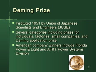 3030
Deming PrizeDeming Prize
 Instituted 1951 by Union of JapaneseInstituted 1951 by Union of Japanese
Scientists and Engineers (JUSE)Scientists and Engineers (JUSE)
 Several categories including prizes forSeveral categories including prizes for
individuals, factories, small companies, andindividuals, factories, small companies, and
Deming application prizeDeming application prize
 American company winners include FloridaAmerican company winners include Florida
Power & Light and AT&T Power SystemsPower & Light and AT&T Power Systems
DivisionDivision
 