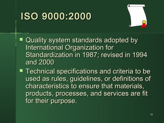3333
ISO 9000:2000ISO 9000:2000
 Quality system standards adopted byQuality system standards adopted by
International Organization forInternational Organization for
Standardization in 1987; revised in 1994Standardization in 1987; revised in 1994
and 2000and 2000
 Technical specifications and criteria to beTechnical specifications and criteria to be
used as rules, guidelines, or definitions ofused as rules, guidelines, or definitions of
characteristics to ensure that materials,characteristics to ensure that materials,
products, processes, and services are fitproducts, processes, and services are fit
for their purpose.for their purpose.
 