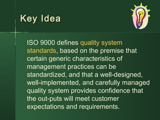 Key IdeaKey Idea
ISO 9000 defines quality system
standards, based on the premise that
certain generic characteristics of
management practices can be
standardized, and that a well-designed,
well-implemented, and carefully managed
quality system provides confidence that
the out-puts will meet customer
expectations and requirements.
 
