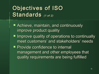 3535
Objectives of ISOObjectives of ISO
StandardsStandards (1 of 2)(1 of 2)
 Achieve, maintain, and continuouslyAchieve, maintain, and continuously
improve product qualityimprove product quality
 Improve quality of operations to continuallyImprove quality of operations to continually
meet customers’ and stakeholders’ needsmeet customers’ and stakeholders’ needs
 Provide confidence to internalProvide confidence to internal
management and other employees thatmanagement and other employees that
quality requirements are being fulfilledquality requirements are being fulfilled
 