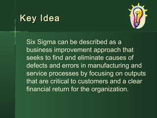 Key IdeaKey Idea
Six Sigma can be described as a
business improvement approach that
seeks to find and eliminate causes of
defects and errors in manufacturing and
service processes by focusing on outputs
that are critical to customers and a clear
financial return for the organization.
 