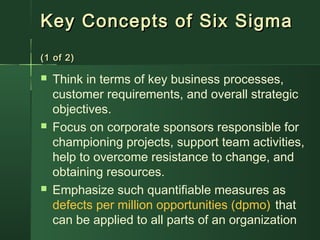 Key Concepts of Six SigmaKey Concepts of Six Sigma
(1 of 2)(1 of 2)
 Think in terms of key business processes,
customer requirements, and overall strategic
objectives.
 Focus on corporate sponsors responsible for
championing projects, support team activities,
help to overcome resistance to change, and
obtaining resources.
 Emphasize such quantifiable measures as
defects per million opportunities (dpmo) that
can be applied to all parts of an organization
 