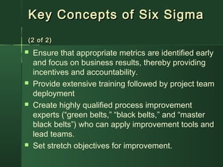 Key Concepts of Six SigmaKey Concepts of Six Sigma
(2 of 2)(2 of 2)
 Ensure that appropriate metrics are identified early
and focus on business results, thereby providing
incentives and accountability.
 Provide extensive training followed by project team
deployment
 Create highly qualified process improvement
experts (“green belts,” “black belts,” and “master
black belts”) who can apply improvement tools and
lead teams.
 Set stretch objectives for improvement.
 