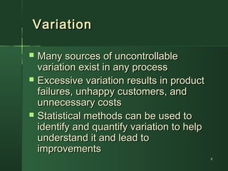 99
VariationVariation
 Many sources of uncontrollableMany sources of uncontrollable
variation exist in any processvariation exist in any process
 Excessive variation results in productExcessive variation results in product
failures, unhappy customers, andfailures, unhappy customers, and
unnecessary costsunnecessary costs
 Statistical methods can be used toStatistical methods can be used to
identify and quantify variation to helpidentify and quantify variation to help
understand it and lead tounderstand it and lead to
improvementsimprovements
 