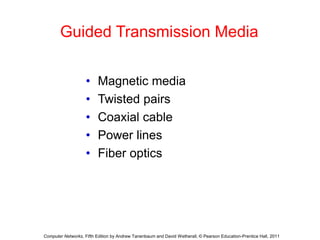 Guided Transmission Media 
• Magnetic media 
• Twisted pairs 
• Coaxial cable 
• Power lines 
• Fiber optics 
Computer Networks, Fifth Edition by Andrew Tanenbaum and David Wetherall, © Pearson Education-Prentice Hall, 2011 
 