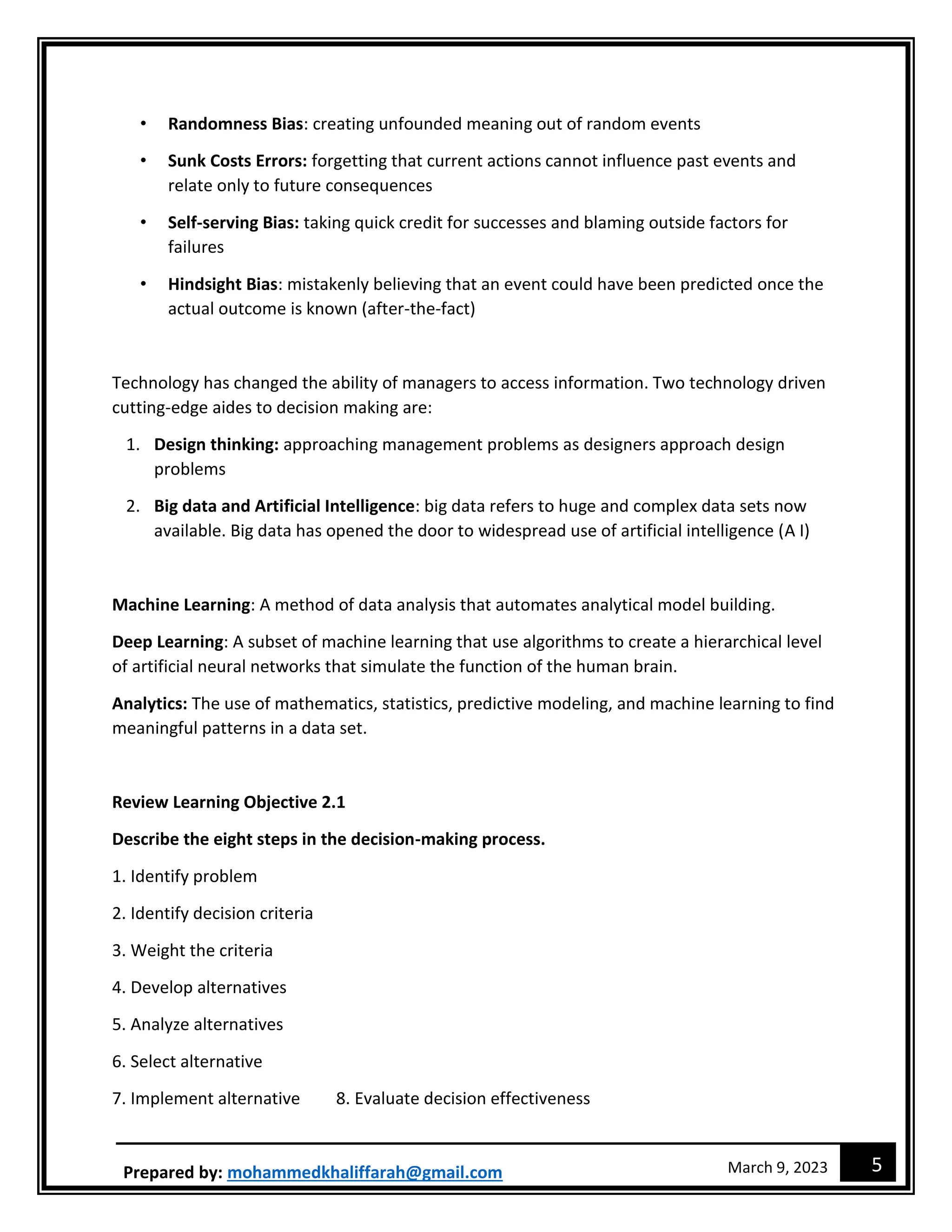 5
March 9, 2023
Prepared by: mohammedkhaliffarah@gmail.com
• Randomness Bias: creating unfounded meaning out of random events
• Sunk Costs Errors: forgetting that current actions cannot influence past events and
relate only to future consequences
• Self-serving Bias: taking quick credit for successes and blaming outside factors for
failures
• Hindsight Bias: mistakenly believing that an event could have been predicted once the
actual outcome is known (after-the-fact)
Technology has changed the ability of managers to access information. Two technology driven
cutting-edge aides to decision making are:
1. Design thinking: approaching management problems as designers approach design
problems
2. Big data and Artificial Intelligence: big data refers to huge and complex data sets now
available. Big data has opened the door to widespread use of artificial intelligence (A I)
Machine Learning: A method of data analysis that automates analytical model building.
Deep Learning: A subset of machine learning that use algorithms to create a hierarchical level
of artificial neural networks that simulate the function of the human brain.
Analytics: The use of mathematics, statistics, predictive modeling, and machine learning to find
meaningful patterns in a data set.
Review Learning Objective 2.1
Describe the eight steps in the decision-making process.
1. Identify problem
2. Identify decision criteria
3. Weight the criteria
4. Develop alternatives
5. Analyze alternatives
6. Select alternative
7. Implement alternative 8. Evaluate decision effectiveness
 