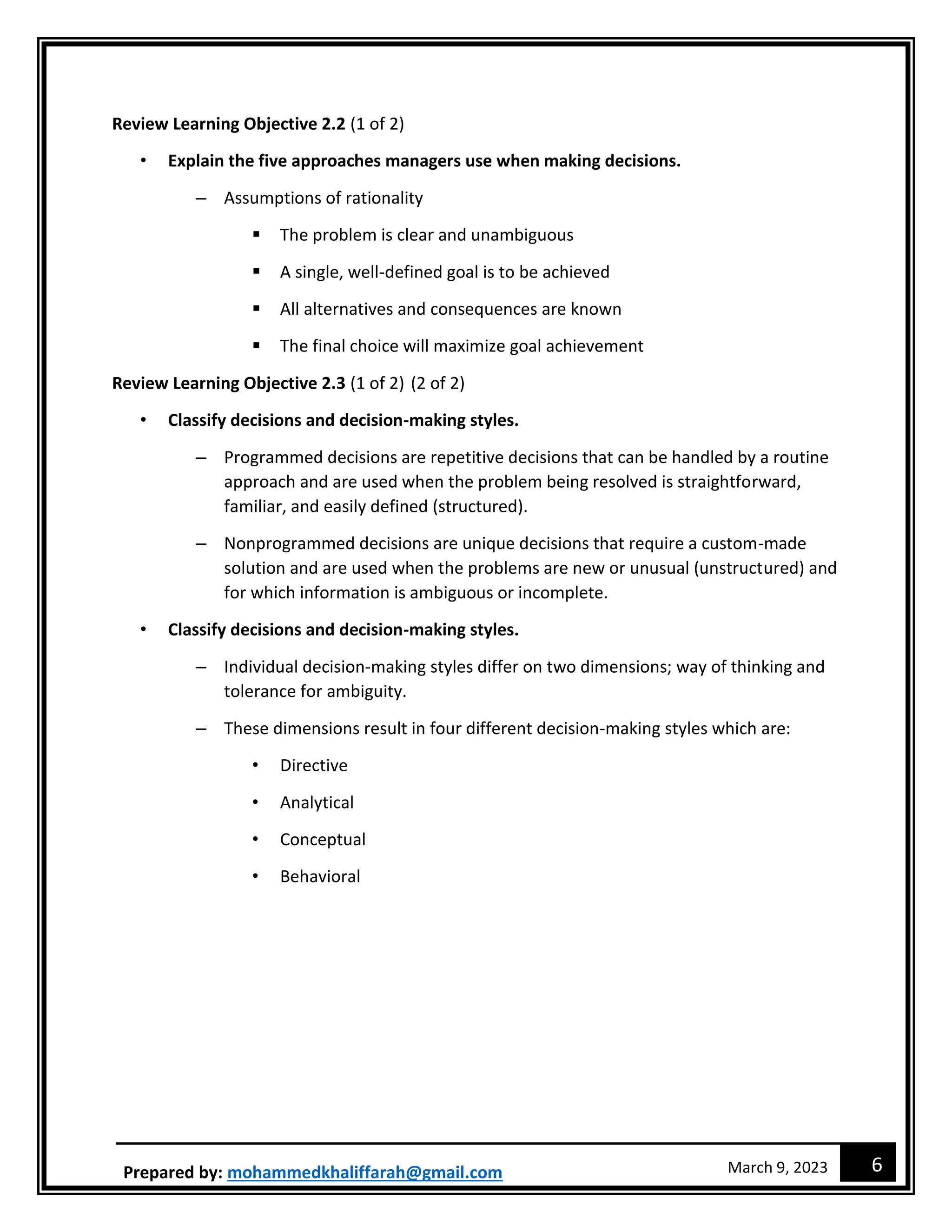 6
March 9, 2023
Prepared by: mohammedkhaliffarah@gmail.com
Review Learning Objective 2.2 (1 of 2)
• Explain the five approaches managers use when making decisions.
– Assumptions of rationality
 The problem is clear and unambiguous
 A single, well-defined goal is to be achieved
 All alternatives and consequences are known
 The final choice will maximize goal achievement
Review Learning Objective 2.3 (1 of 2) (2 of 2)
• Classify decisions and decision-making styles.
– Programmed decisions are repetitive decisions that can be handled by a routine
approach and are used when the problem being resolved is straightforward,
familiar, and easily defined (structured).
– Nonprogrammed decisions are unique decisions that require a custom-made
solution and are used when the problems are new or unusual (unstructured) and
for which information is ambiguous or incomplete.
• Classify decisions and decision-making styles.
– Individual decision-making styles differ on two dimensions; way of thinking and
tolerance for ambiguity.
– These dimensions result in four different decision-making styles which are:
• Directive
• Analytical
• Conceptual
• Behavioral
 