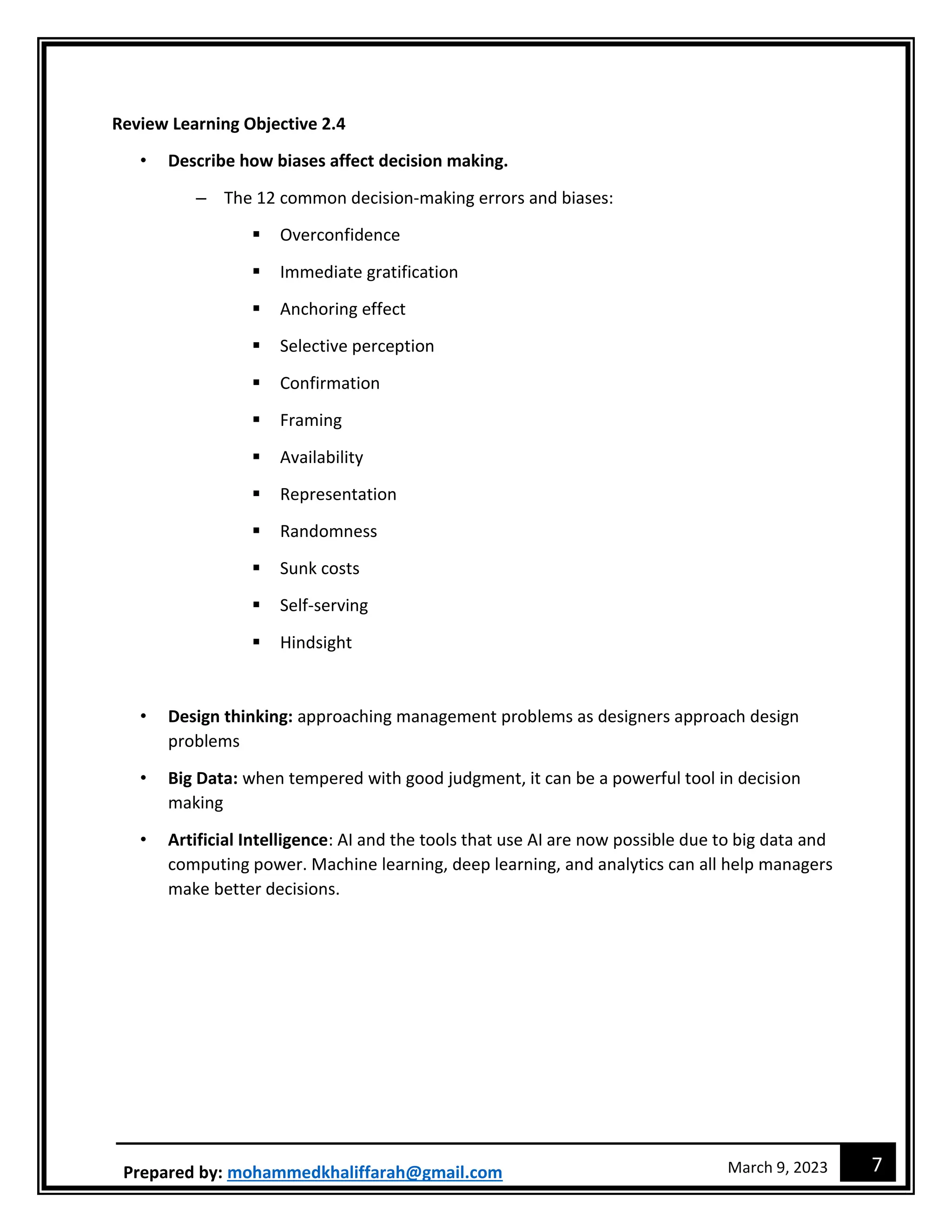 7
March 9, 2023
Prepared by: mohammedkhaliffarah@gmail.com
Review Learning Objective 2.4
• Describe how biases affect decision making.
– The 12 common decision-making errors and biases:
 Overconfidence
 Immediate gratification
 Anchoring effect
 Selective perception
 Confirmation
 Framing
 Availability
 Representation
 Randomness
 Sunk costs
 Self-serving
 Hindsight
• Design thinking: approaching management problems as designers approach design
problems
• Big Data: when tempered with good judgment, it can be a powerful tool in decision
making
• Artificial Intelligence: AI and the tools that use AI are now possible due to big data and
computing power. Machine learning, deep learning, and analytics can all help managers
make better decisions.
 