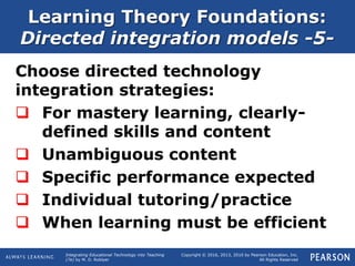 Integrating Educational Technology into Teaching
(7e) by M. D. Roblyer
Copyright © 2016, 2013, 2010 by Pearson Education, Inc.
All Rights Reserved
Learning Theory Foundations:
Directed integration models -5-
Choose directed technology
integration strategies:
 For mastery learning, clearly-
defined skills and content
 Unambiguous content
 Specific performance expected
 Individual tutoring/practice
 When learning must be efficient
 