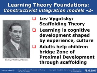 Integrating Educational Technology into Teaching
(7e) by M. D. Roblyer
Copyright © 2016, 2013, 2010 by Pearson Education, Inc.
All Rights Reserved
Learning Theory Foundations:
Constructivist integration models -2-
 Lev Vygotsky:
Scaffolding Theory
 Learning is cognitive
development shaped
by experience, culture
 Adults help children
bridge Zone of
Proximal Development
through scaffolding
Courtesy of the Library of Congress
 