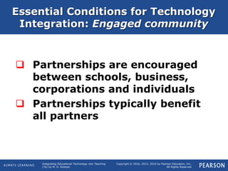 Integrating Educational Technology into Teaching
(7e) by M. D. Roblyer
Copyright © 2016, 2013, 2010 by Pearson Education, Inc.
All Rights Reserved
 Partnerships are encouraged
between schools, business,
corporations and individuals
 Partnerships typically benefit
all partners
Essential Conditions for Technology
Integration: Engaged community
 