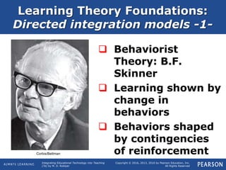 Integrating Educational Technology into Teaching
(7e) by M. D. Roblyer
Copyright © 2016, 2013, 2010 by Pearson Education, Inc.
All Rights Reserved
Learning Theory Foundations:
Directed integration models -1-
 Behaviorist
Theory: B.F.
Skinner
 Learning shown by
change in
behaviors
 Behaviors shaped
by contingencies
of reinforcementCorbis/Bettman
 