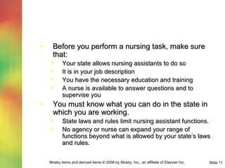 Before you perform a nursing task, make sure that: Your state allows nursing assistants to do so It is in your job description You have the necessary education and training A nurse is available to answer questions and to supervise you You must know what you can do in the state in which you are working. State laws and rules limit nursing assistant functions. No agency or nurse can expand your range of functions beyond what is allowed by your state’s laws and rules. 