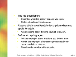 The job description: Describes what the agency expects you to do States educational requirements Always obtain a written job description when you apply for a job. Ask questions about it during your job interview. Before accepting a job: Tell the employer about functions you did not learn Advise the employer of functions you cannot do for moral or religious reasons Clearly understand what is expected  
