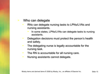 Who can delegate RNs can delegate nursing tasks to LPNs/LVNs and nursing assistants. In some states, LPNs/LVNs can delegate tasks to nursing assistants. Delegation decisions must protect the person’s health and safety. The delegating nurse is legally accountable for the nursing task. The RN is accountable for all nursing care. Nursing assistants cannot delegate. 