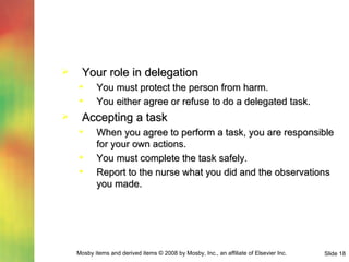 Your role in delegation You must protect the person from harm. You either agree or refuse to do a delegated task. Accepting a task When you agree to perform a task, you are responsible for your own actions. You must complete the task safely. Report to the nurse what you did and the observations you made. 