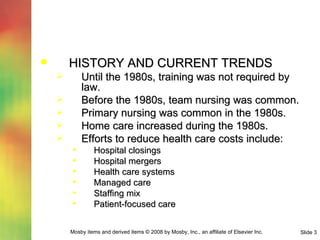 HISTORY AND CURRENT TRENDS Until the 1980s, training was not required by law. Before the 1980s, team nursing was common. Primary nursing was common in the 1980s. Home care increased during the 1980s. Efforts to reduce health care costs include: Hospital closings Hospital mergers Health care systems Managed care Staffing mix Patient-focused care 