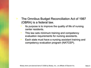 The Omnibus Budget Reconciliation Act of 1987 (OBRA) is a federal law. Its purpose is to improve the quality of life of nursing center residents. This law sets minimum training and competency evaluation requirements for nursing assistants. Each state must have a nursing assistant training and competency evaluation program (NATCEP). 