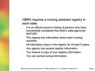 OBRA requires a nursing assistant registry in each state. It is an official record or listing of persons who have successfully completed that state’s state-approved NATCEP. The registry has information about each nursing assistant. All information stays in the registry for at least 5 years. Any agency can access registry information. You receive a copy of your registry information. You can correct wrong information. 