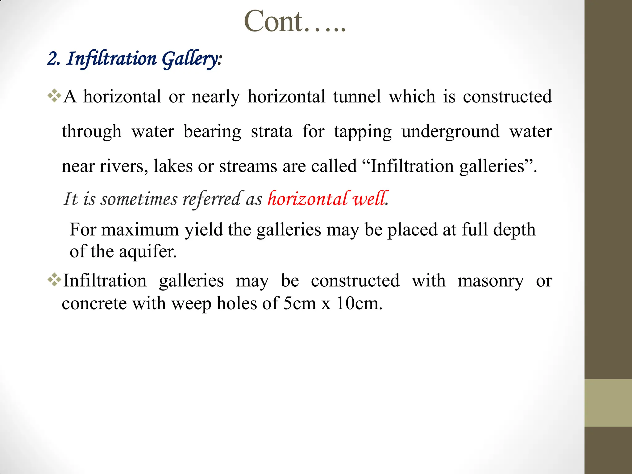 Cont…..
2. Infiltration Gallery:
A horizontal or nearly horizontal tunnel which is constructed
through water bearing strata for tapping underground water
near rivers, lakes or streams are called “Infiltration galleries”.
 It is sometimes referred as horizontal well.
 For maximum yield the galleries may be placed at full depth
of the aquifer.
Infiltration galleries may be constructed with masonry or
concrete with weep holes of 5cm x 10cm.
 