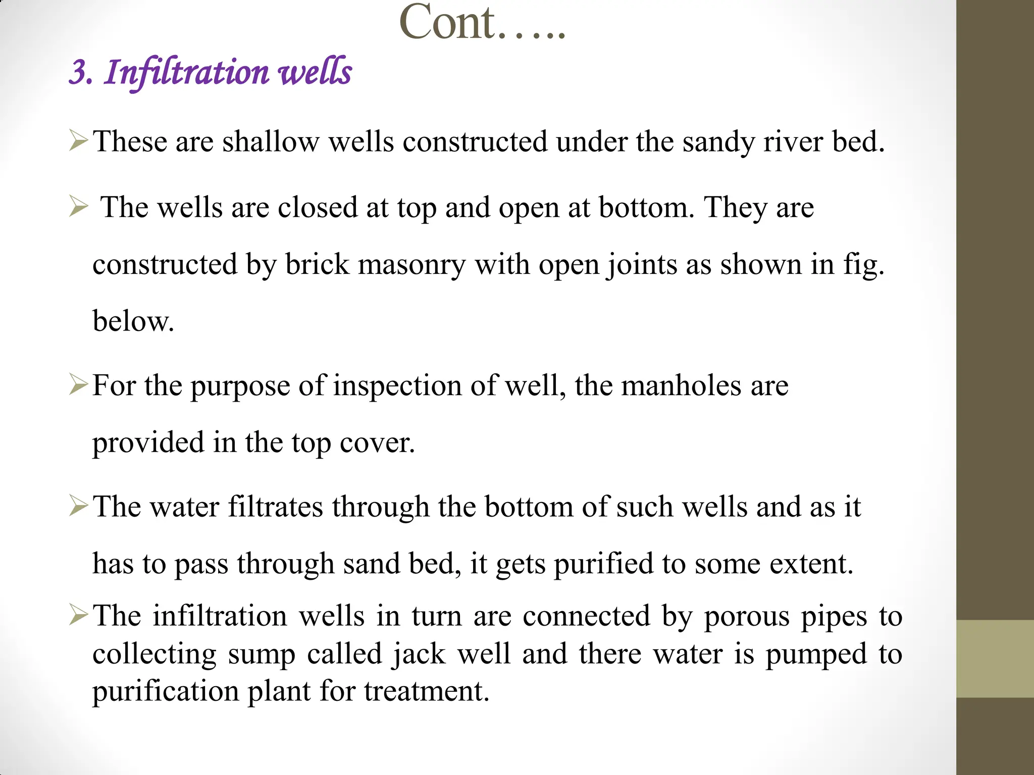 Cont…..
3. Infiltration wells
These are shallow wells constructed under the sandy river bed.
 The wells are closed at top and open at bottom. They are
constructed by brick masonry with open joints as shown in fig.
below.
For the purpose of inspection of well, the manholes are
provided in the top cover.
The water filtrates through the bottom of such wells and as it
has to pass through sand bed, it gets purified to some extent.
The infiltration wells in turn are connected by porous pipes to
collecting sump called jack well and there water is pumped to
purification plant for treatment.
 