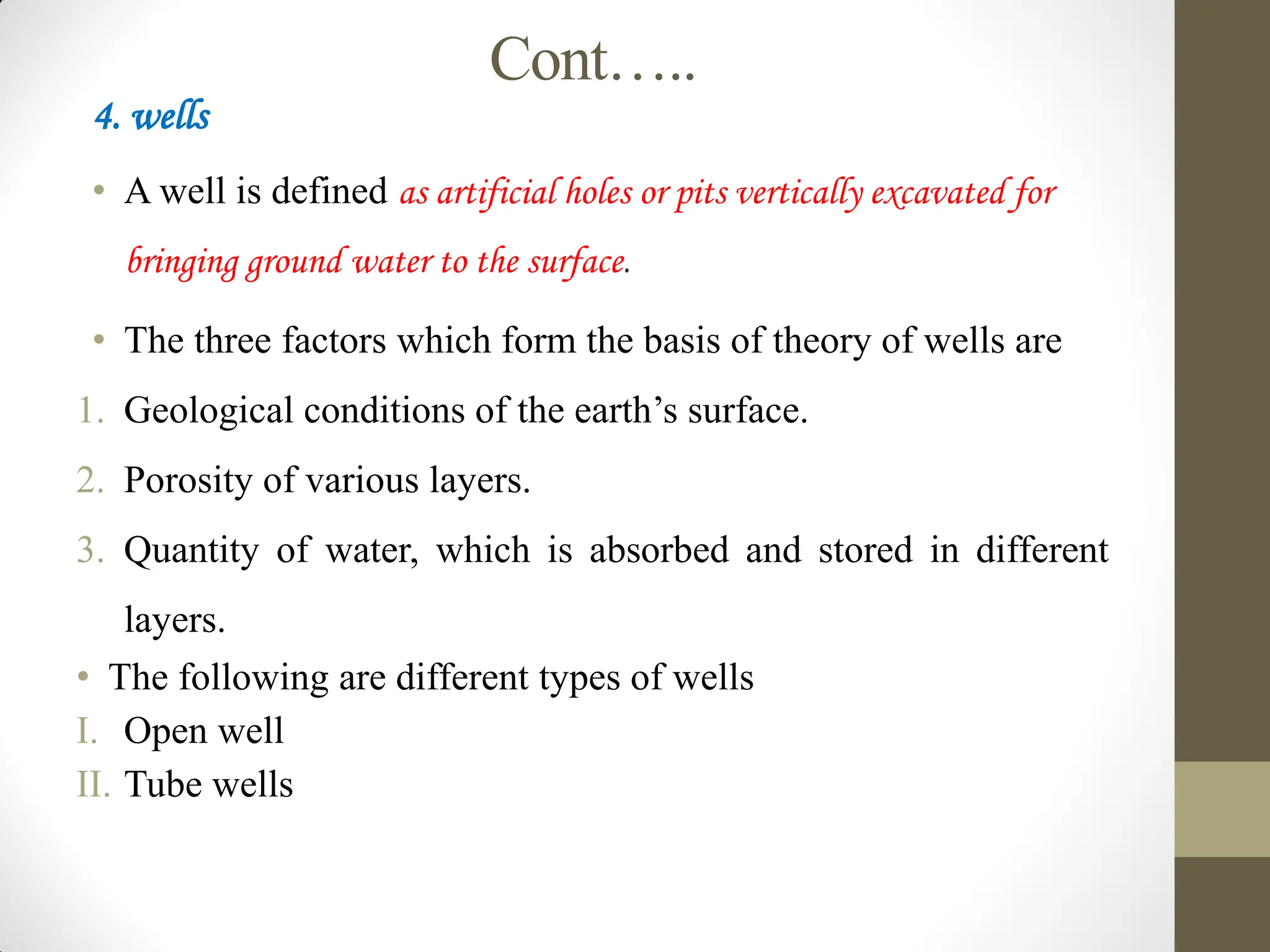 Cont…..
4. wells
• A well is defined as artificial holes or pits vertically excavated for
bringing ground water to the surface.
• The three factors which form the basis of theory of wells are
1. Geological conditions of the earth’s surface.
2. Porosity of various layers.
3. Quantity of water, which is absorbed and stored in different
layers.
• The following are different types of wells
I. Open well
II. Tube wells
 