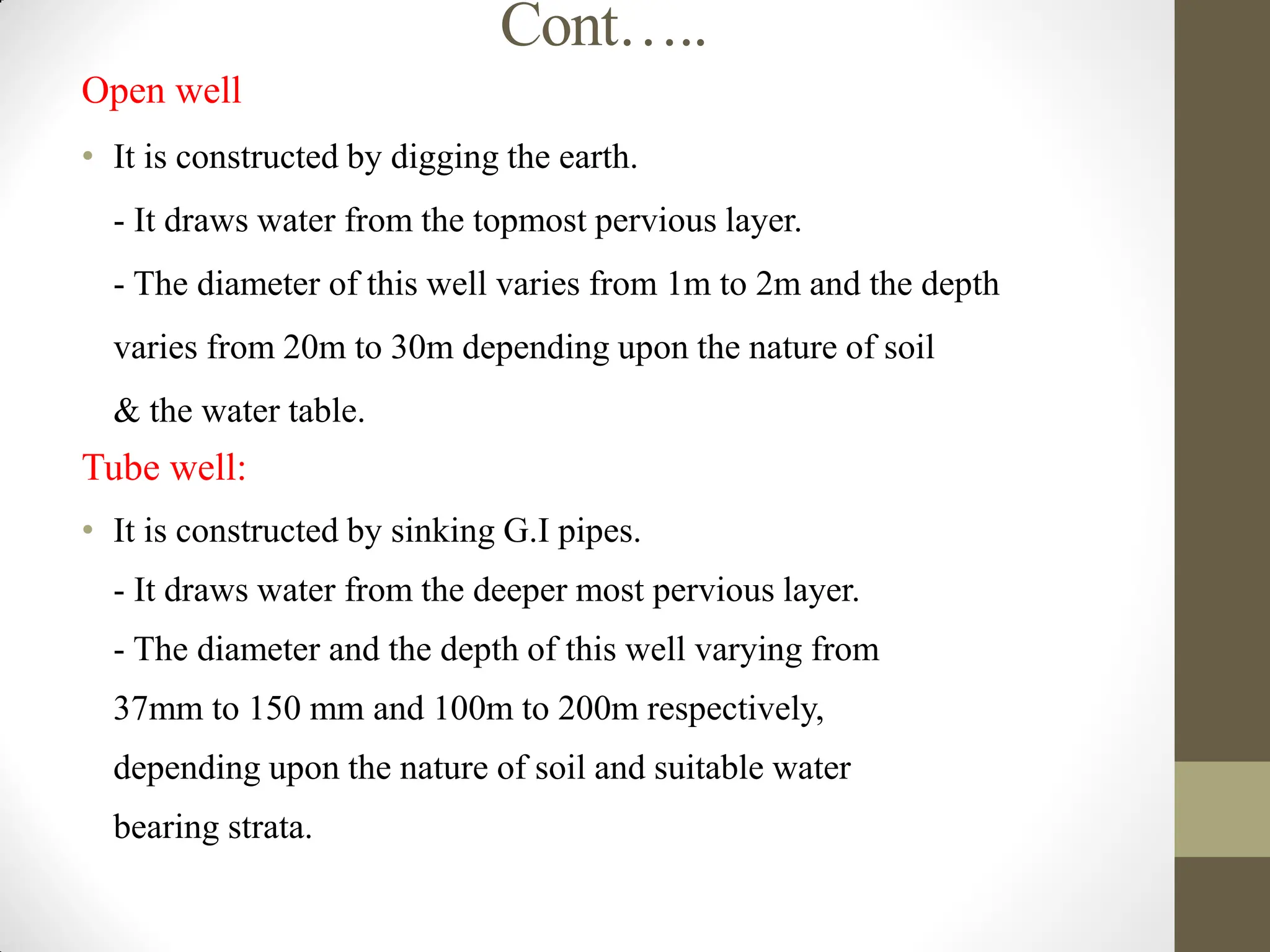 Cont…..
Open well
• It is constructed by digging the earth.
- It draws water from the topmost pervious layer.
- The diameter of this well varies from 1m to 2m and the depth
varies from 20m to 30m depending upon the nature of soil
& the water table.
Tube well:
• It is constructed by sinking G.I pipes.
- It draws water from the deeper most pervious layer.
- The diameter and the depth of this well varying from
37mm to 150 mm and 100m to 200m respectively,
depending upon the nature of soil and suitable water
bearing strata.
 