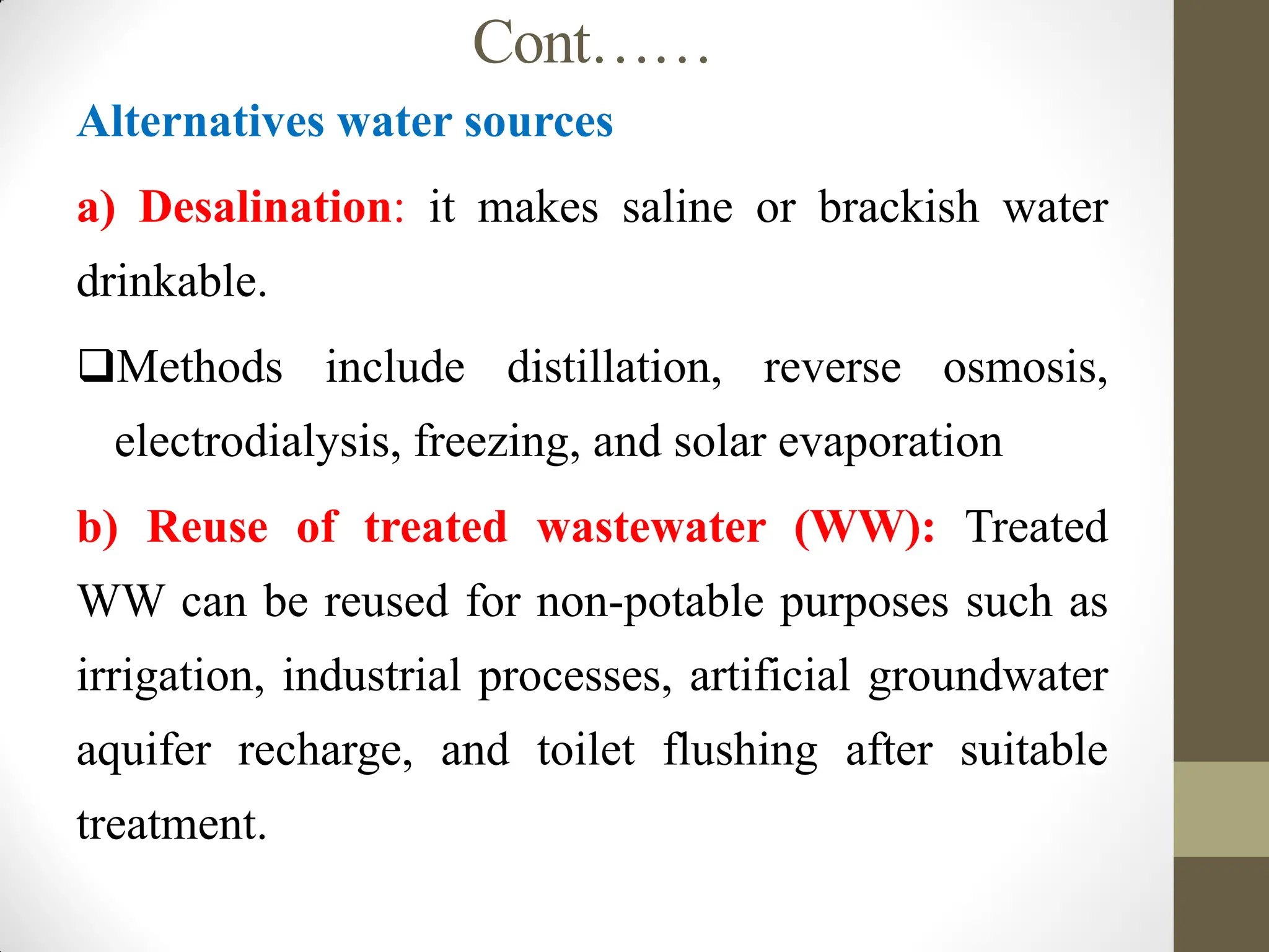 Cont……
Alternatives water sources
a) Desalination: it makes saline or brackish water
drinkable.
Methods include distillation, reverse osmosis,
electrodialysis, freezing, and solar evaporation
b) Reuse of treated wastewater (WW): Treated
WW can be reused for non-potable purposes such as
irrigation, industrial processes, artificial groundwater
aquifer recharge, and toilet flushing after suitable
treatment.
 
