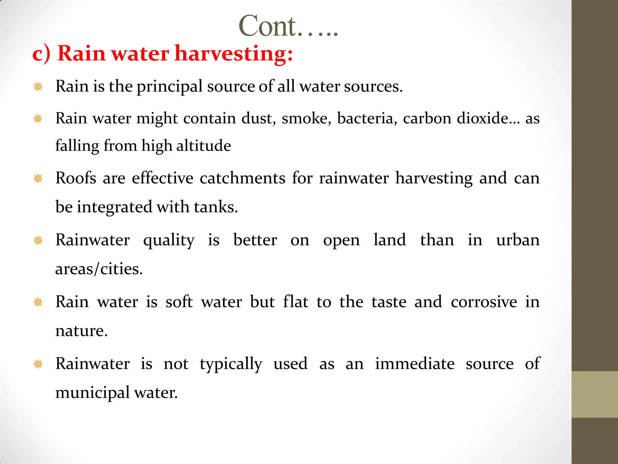 Cont…..
c) Rain water harvesting:
 Rain is the principal source of all water sources.
 Rain water might contain dust, smoke, bacteria, carbon dioxide… as
falling from high altitude
 Roofs are effective catchments for rainwater harvesting and can
be integrated with tanks.
 Rainwater quality is better on open land than in urban
areas/cities.
 Rain water is soft water but flat to the taste and corrosive in
nature.
 Rainwater is not typically used as an immediate source of
municipal water.
 