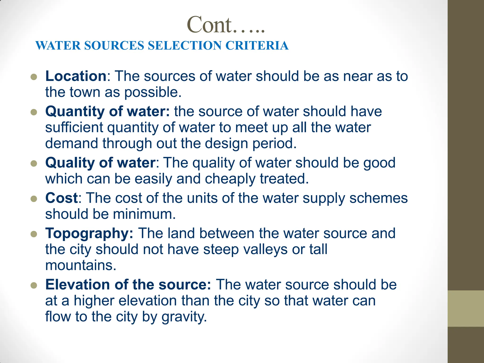 Cont…..
WATER SOURCES SELECTION CRITERIA
 Location: The sources of water should be as near as to
the town as possible.
 Quantity of water: the source of water should have
sufficient quantity of water to meet up all the water
demand through out the design period.
 Quality of water: The quality of water should be good
which can be easily and cheaply treated.
 Cost: The cost of the units of the water supply schemes
should be minimum.
 Topography: The land between the water source and
the city should not have steep valleys or tall
mountains.
 Elevation of the source: The water source should be
at a higher elevation than the city so that water can
flow to the city by gravity.
 