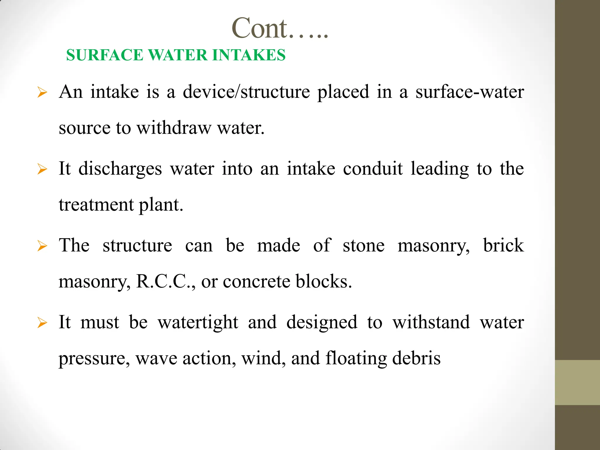 Cont…..
SURFACE WATER INTAKES
 An intake is a device/structure placed in a surface-water
source to withdraw water.
 It discharges water into an intake conduit leading to the
treatment plant.
 The structure can be made of stone masonry, brick
masonry, R.C.C., or concrete blocks.
 It must be watertight and designed to withstand water
pressure, wave action, wind, and floating debris
 