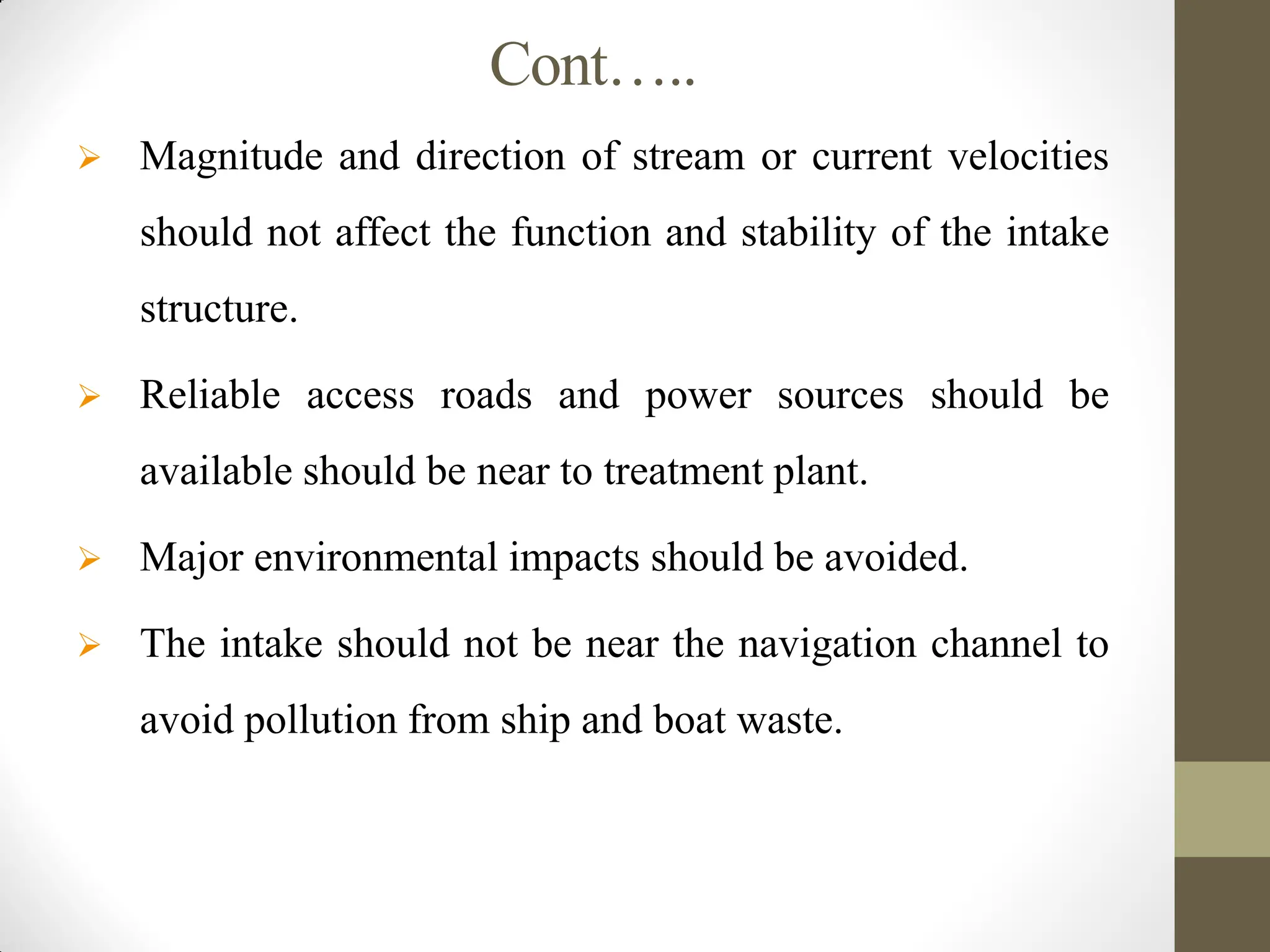 Cont…..
 Magnitude and direction of stream or current velocities
should not affect the function and stability of the intake
structure.
 Reliable access roads and power sources should be
available should be near to treatment plant.
 Major environmental impacts should be avoided.
 The intake should not be near the navigation channel to
avoid pollution from ship and boat waste.
 