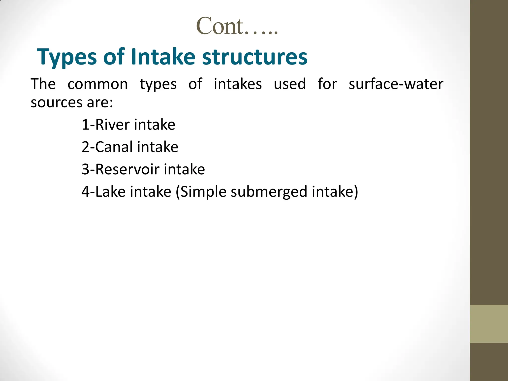 Cont…..
Types of Intake structures
The common types of intakes used for surface-water
sources are:
1-River intake
2-Canal intake
3-Reservoir intake
4-Lake intake (Simple submerged intake)
 