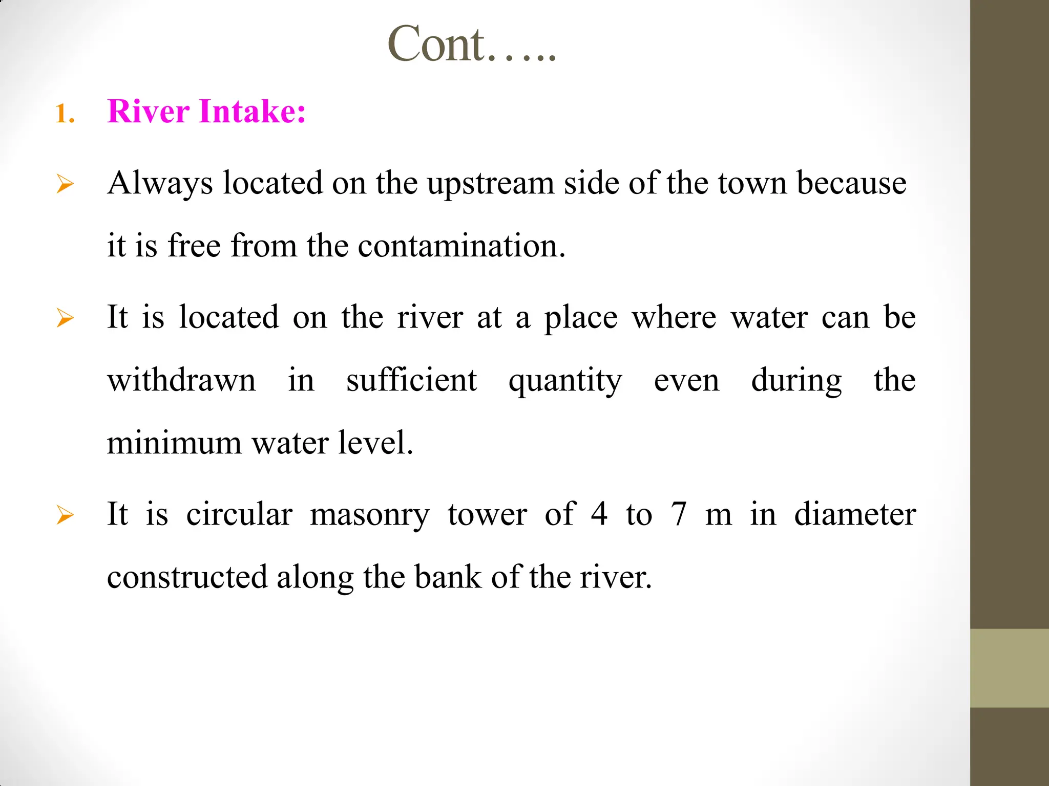 Cont…..
1. River Intake:
 Always located on the upstream side of the town because
it is free from the contamination.
 It is located on the river at a place where water can be
withdrawn in sufficient quantity even during the
minimum water level.
 It is circular masonry tower of 4 to 7 m in diameter
constructed along the bank of the river.
 