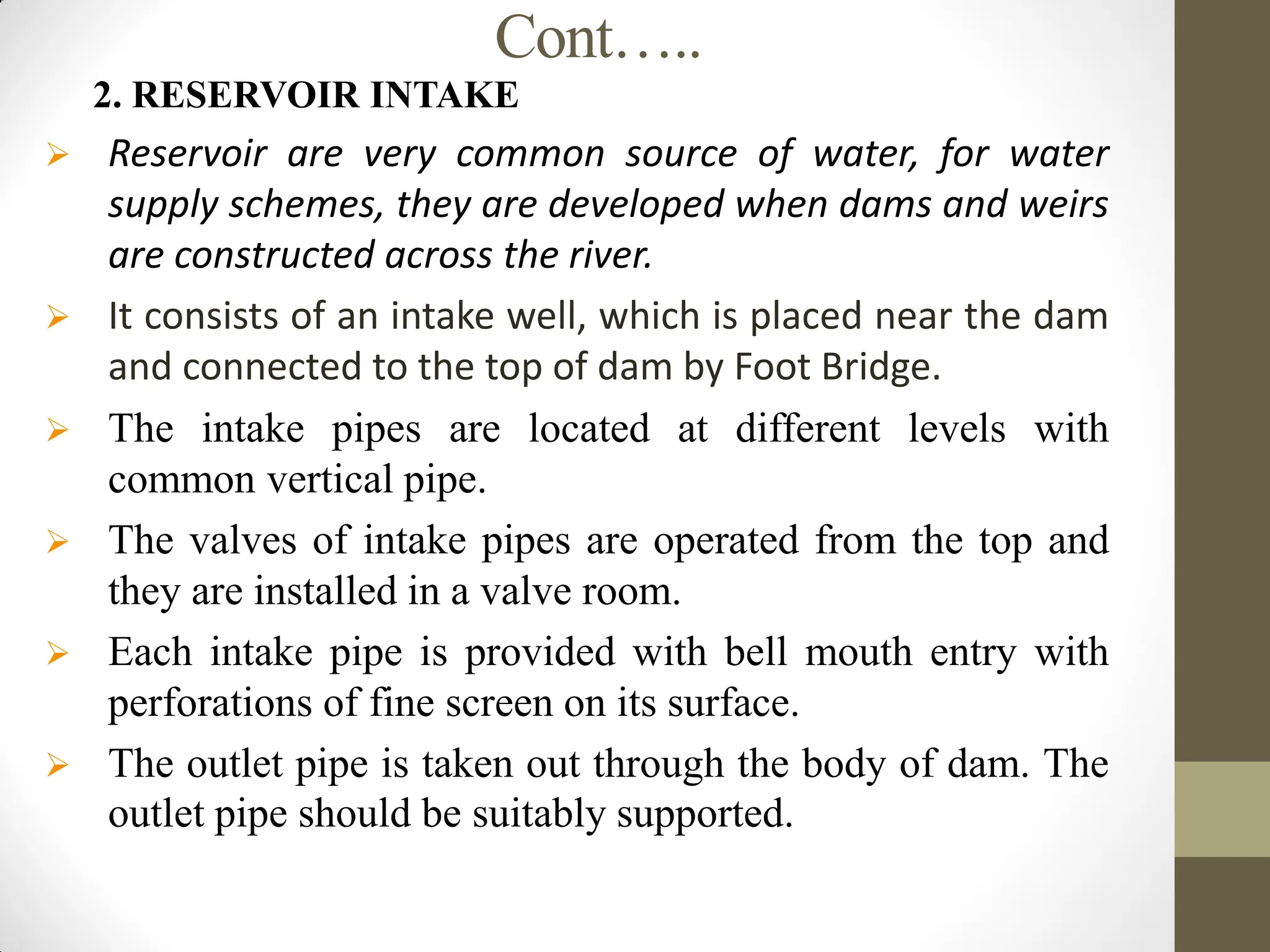 Cont…..
2. RESERVOIR INTAKE
 Reservoir are very common source of water, for water
supply schemes, they are developed when dams and weirs
are constructed across the river.
 It consists of an intake well, which is placed near the dam
and connected to the top of dam by Foot Bridge.
 The intake pipes are located at different levels with
common vertical pipe.
 The valves of intake pipes are operated from the top and
they are installed in a valve room.
 Each intake pipe is provided with bell mouth entry with
perforations of fine screen on its surface.
 The outlet pipe is taken out through the body of dam. The
outlet pipe should be suitably supported.
 