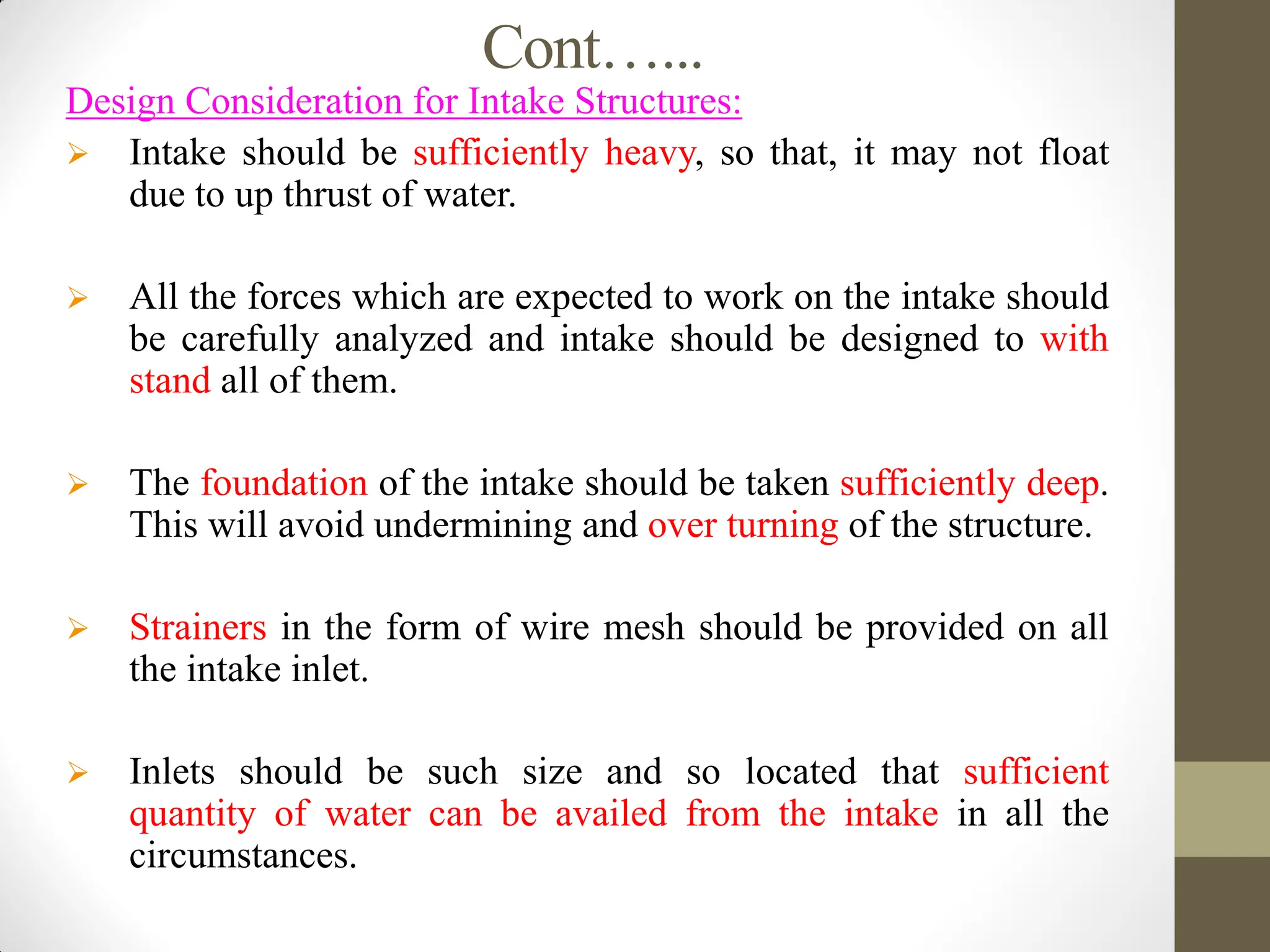 Cont…...
Design Consideration for Intake Structures:
 Intake should be sufficiently heavy, so that, it may not float
due to up thrust of water.
 All the forces which are expected to work on the intake should
be carefully analyzed and intake should be designed to with
stand all of them.
 The foundation of the intake should be taken sufficiently deep.
This will avoid undermining and over turning of the structure.
 Strainers in the form of wire mesh should be provided on all
the intake inlet.
 Inlets should be such size and so located that sufficient
quantity of water can be availed from the intake in all the
circumstances.
 