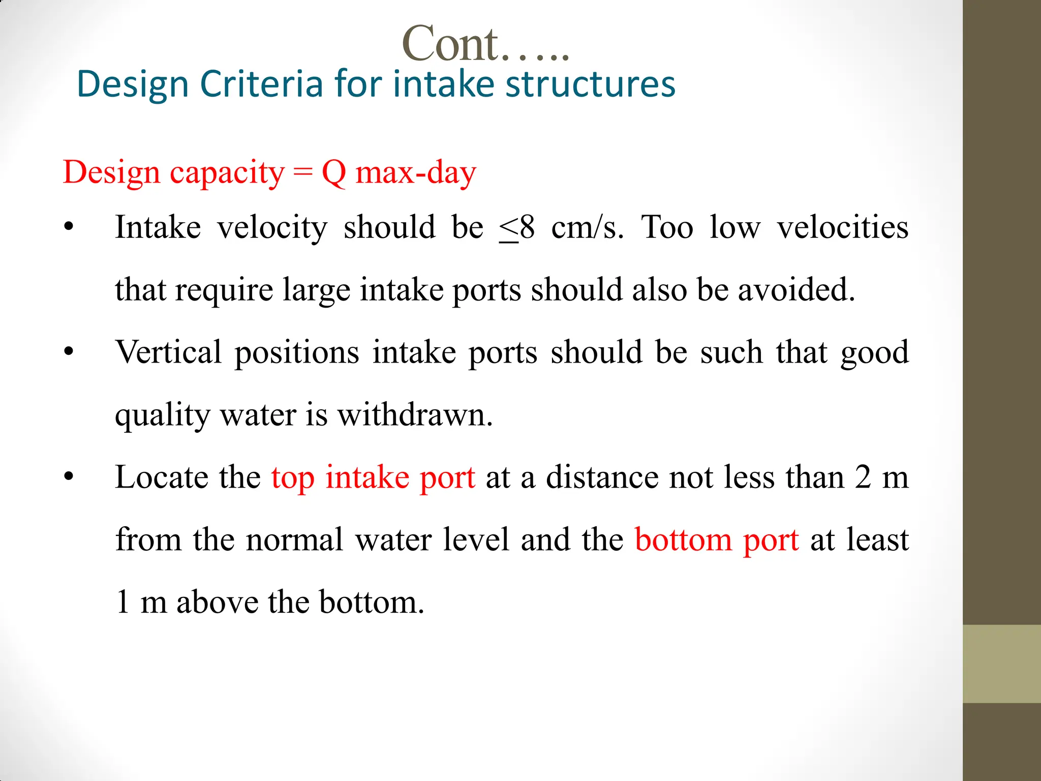 Cont…..
Design Criteria for intake structures
Design capacity = Q max-day
• Intake velocity should be <8 cm/s. Too low velocities
that require large intake ports should also be avoided.
• Vertical positions intake ports should be such that good
quality water is withdrawn.
• Locate the top intake port at a distance not less than 2 m
from the normal water level and the bottom port at least
1 m above the bottom.
 