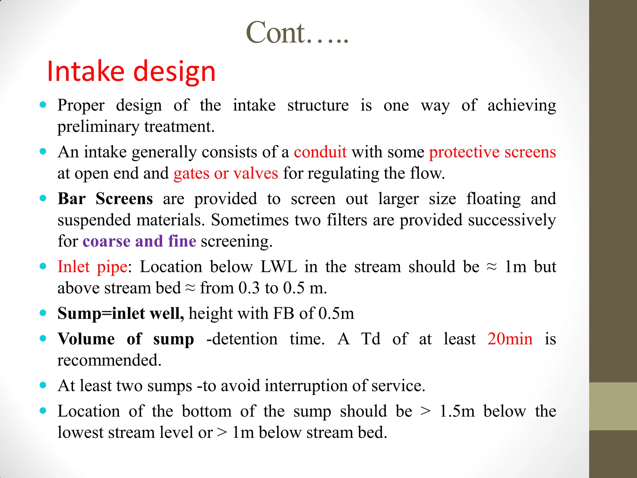 Cont…..
Intake design
 Proper design of the intake structure is one way of achieving
preliminary treatment.
 An intake generally consists of a conduit with some protective screens
at open end and gates or valves for regulating the flow.
 Bar Screens are provided to screen out larger size floating and
suspended materials. Sometimes two filters are provided successively
for coarse and fine screening.
 Inlet pipe: Location below LWL in the stream should be ≈ 1m but
above stream bed ≈ from 0.3 to 0.5 m.
 Sump=inlet well, height with FB of 0.5m
 Volume of sump -detention time. A Td of at least 20min is
recommended.
 At least two sumps -to avoid interruption of service.
 Location of the bottom of the sump should be > 1.5m below the
lowest stream level or > 1m below stream bed.
 