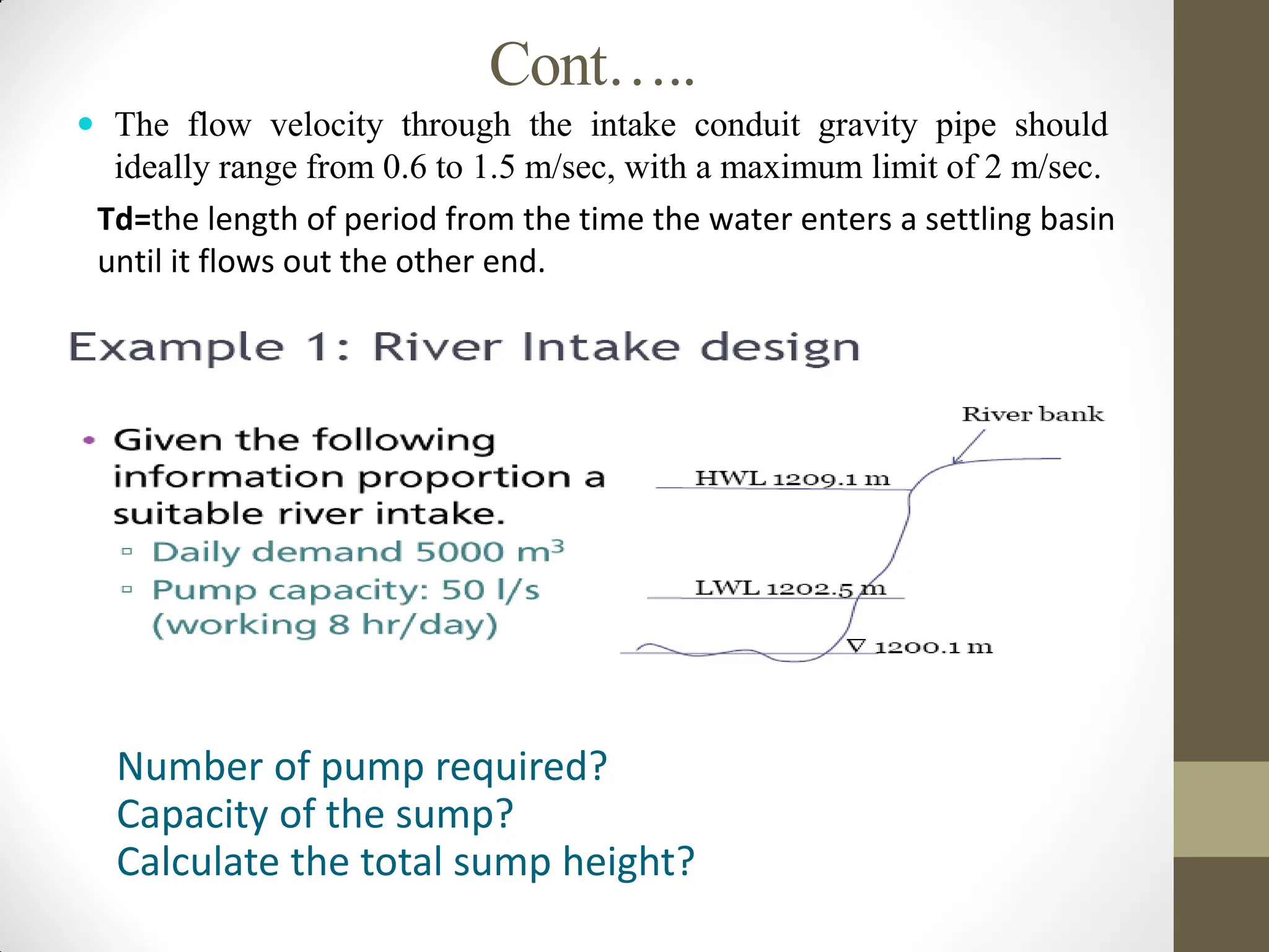 Cont…..
 The flow velocity through the intake conduit gravity pipe should
ideally range from 0.6 to 1.5 m/sec, with a maximum limit of 2 m/sec.
Td=the length of period from the time the water enters a settling basin
until it flows out the other end.
Number of pump required?
Capacity of the sump?
Calculate the total sump height?
 