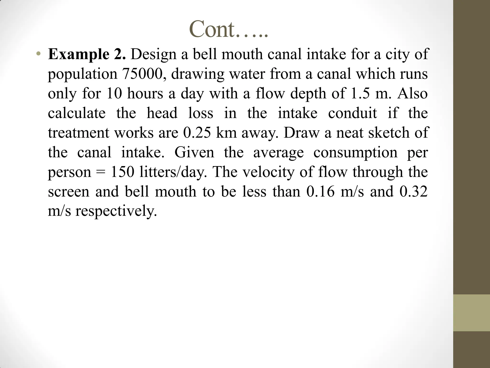 Cont…..
• Example 2. Design a bell mouth canal intake for a city of
population 75000, drawing water from a canal which runs
only for 10 hours a day with a flow depth of 1.5 m. Also
calculate the head loss in the intake conduit if the
treatment works are 0.25 km away. Draw a neat sketch of
the canal intake. Given the average consumption per
person = 150 litters/day. The velocity of flow through the
screen and bell mouth to be less than 0.16 m/s and 0.32
m/s respectively.
 