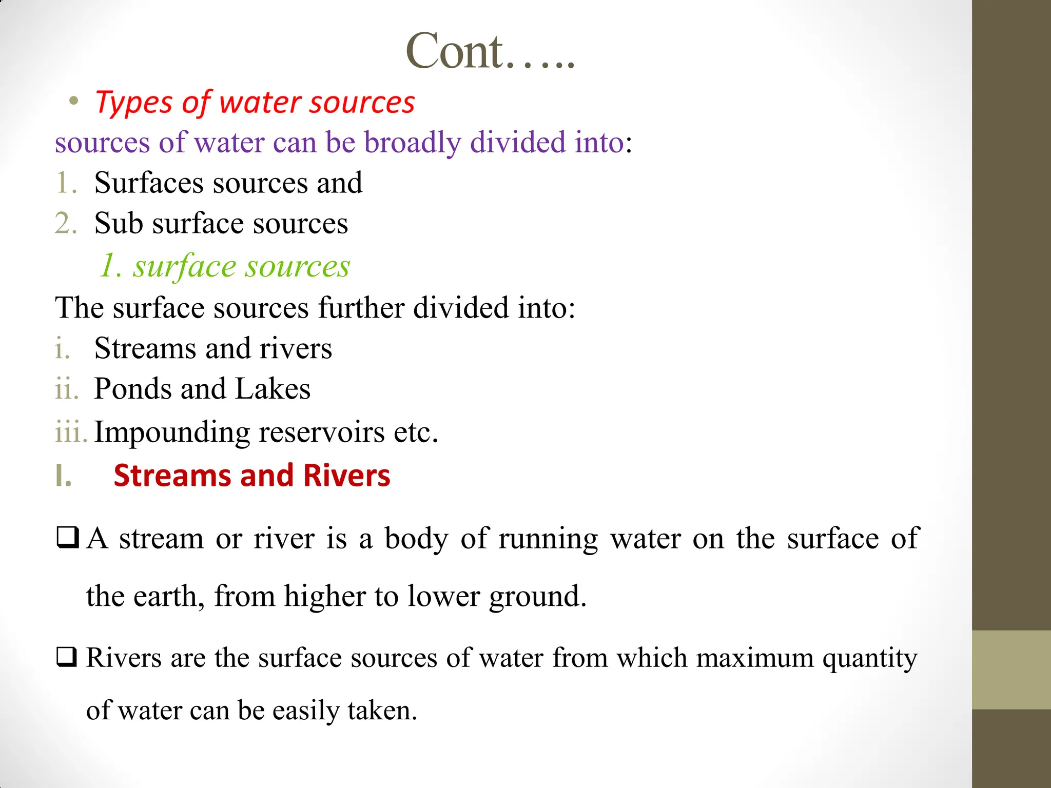 Cont…..
• Types of water sources
sources of water can be broadly divided into:
1. Surfaces sources and
2. Sub surface sources
1. surface sources
The surface sources further divided into:
i. Streams and rivers
ii. Ponds and Lakes
iii.Impounding reservoirs etc.
I. Streams and Rivers
A stream or river is a body of running water on the surface of
the earth, from higher to lower ground.
 Rivers are the surface sources of water from which maximum quantity
of water can be easily taken.
 