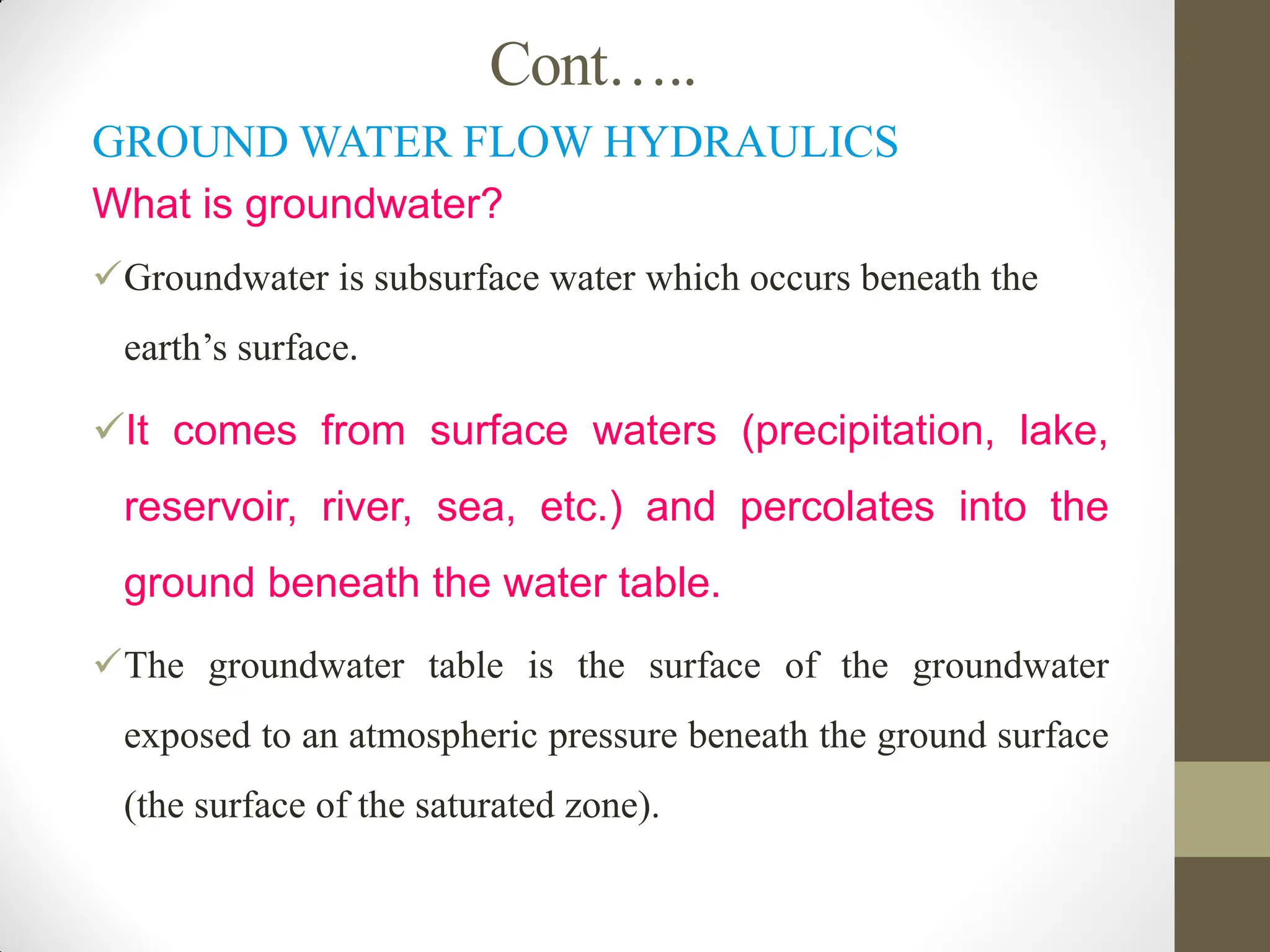 Cont…..
GROUND WATER FLOW HYDRAULICS
What is groundwater?
Groundwater is subsurface water which occurs beneath the
earth’s surface.
It comes from surface waters (precipitation, lake,
reservoir, river, sea, etc.) and percolates into the
ground beneath the water table.
The groundwater table is the surface of the groundwater
exposed to an atmospheric pressure beneath the ground surface
(the surface of the saturated zone).
 