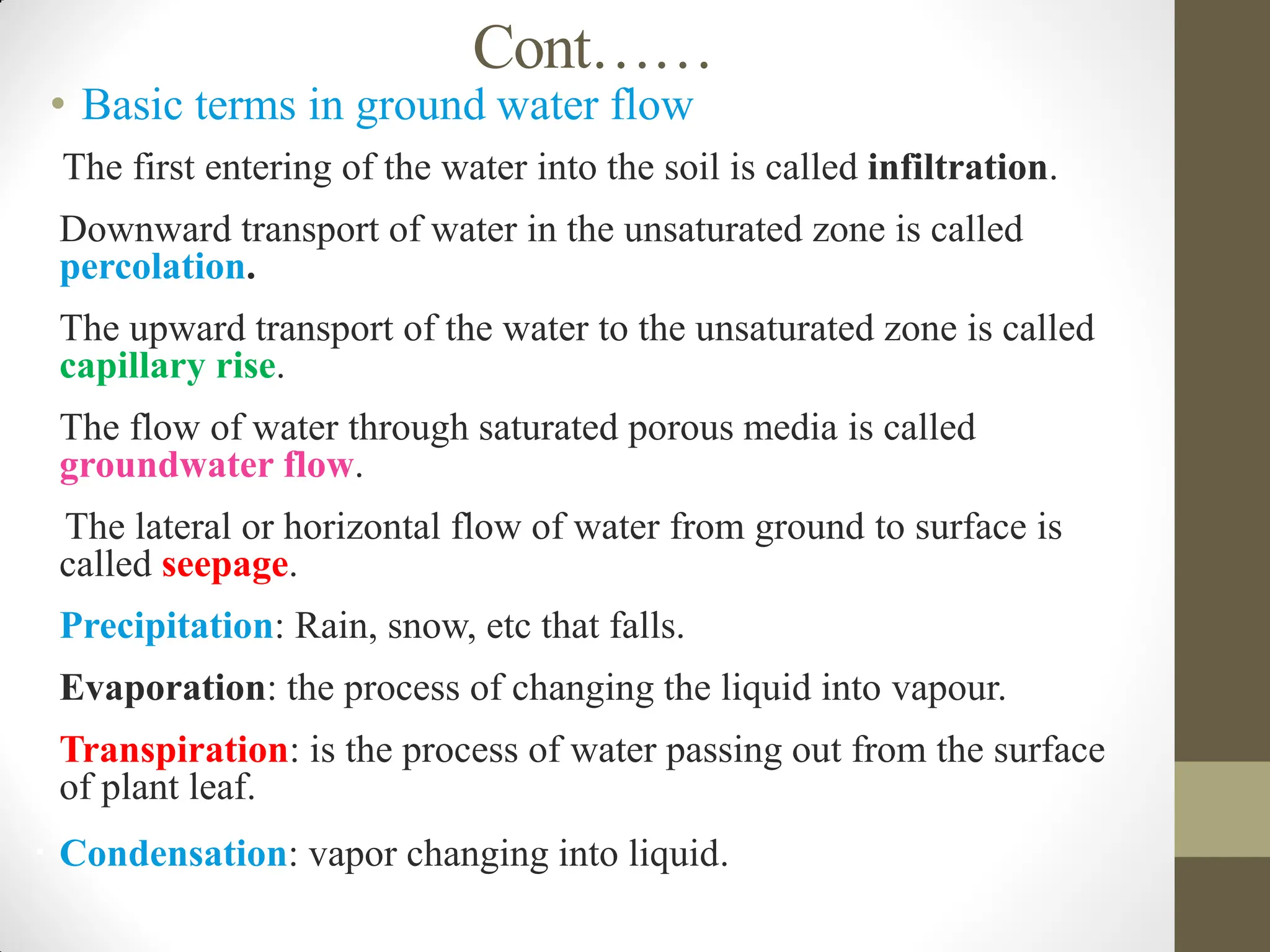 Cont……
• Basic terms in ground water flow
The first entering of the water into the soil is called infiltration.
 Downward transport of water in the unsaturated zone is called
percolation.
 The upward transport of the water to the unsaturated zone is called
capillary rise.
oThe flow of water through saturated porous media is called
groundwater flow.
The lateral or horizontal flow of water from ground to surface is
called seepage.
 Precipitation: Rain, snow, etc that falls.
 Evaporation: the process of changing the liquid into vapour.
 Transpiration: is the process of water passing out from the surface
of plant leaf.
 Condensation: vapor changing into liquid.
 