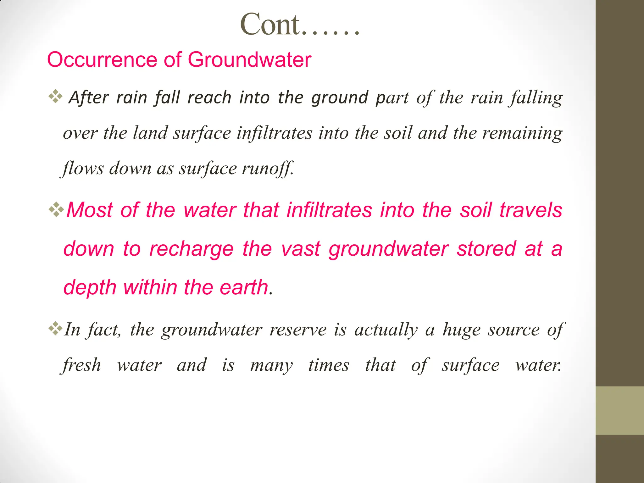 Cont……
Occurrence of Groundwater
 After rain fall reach into the ground part of the rain falling
over the land surface infiltrates into the soil and the remaining
flows down as surface runoff.
Most of the water that infiltrates into the soil travels
down to recharge the vast groundwater stored at a
depth within the earth.
In fact, the groundwater reserve is actually a huge source of
fresh water and is many times that of surface water.
 