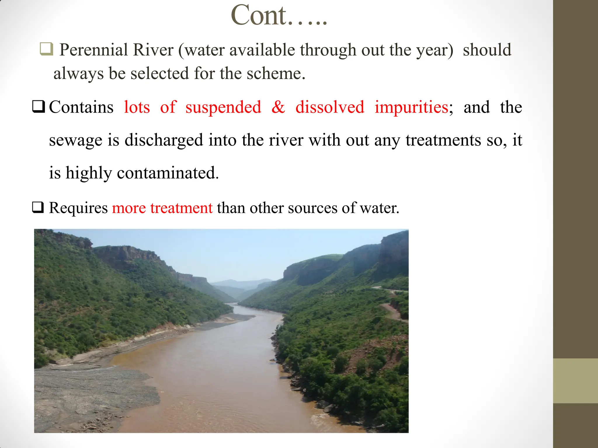 Cont…..
 Perennial River (water available through out the year) should
always be selected for the scheme.
Contains lots of suspended & dissolved impurities; and the
sewage is discharged into the river with out any treatments so, it
is highly contaminated.
 Requires more treatment than other sources of water.
 