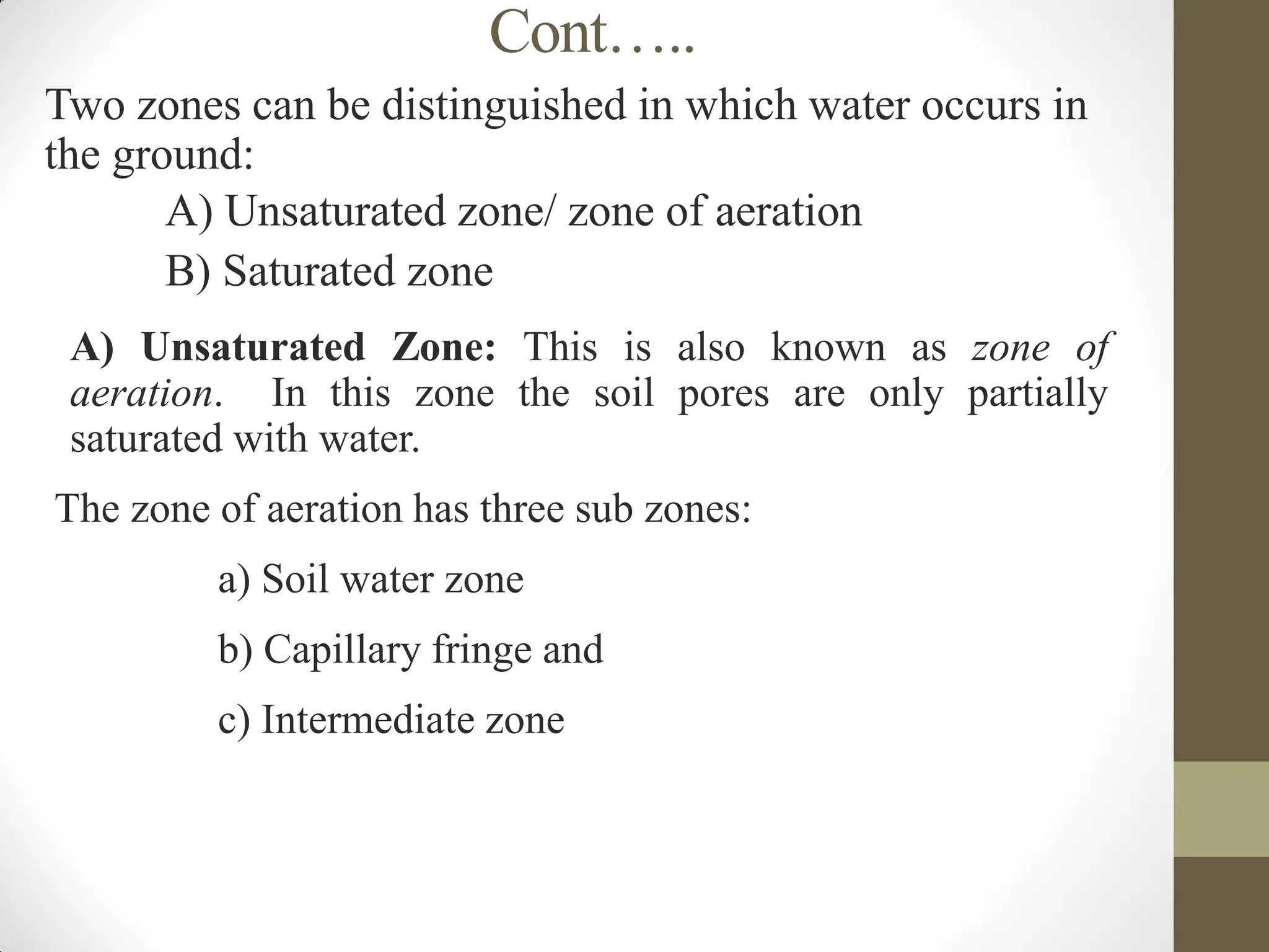 Cont…..
Two zones can be distinguished in which water occurs in
the ground:
 A) Unsaturated zone/ zone of aeration
 B) Saturated zone
 A) Unsaturated Zone: This is also known as zone of
aeration. In this zone the soil pores are only partially
saturated with water.
The zone of aeration has three sub zones:
 a) Soil water zone
 b) Capillary fringe and
 c) Intermediate zone
 