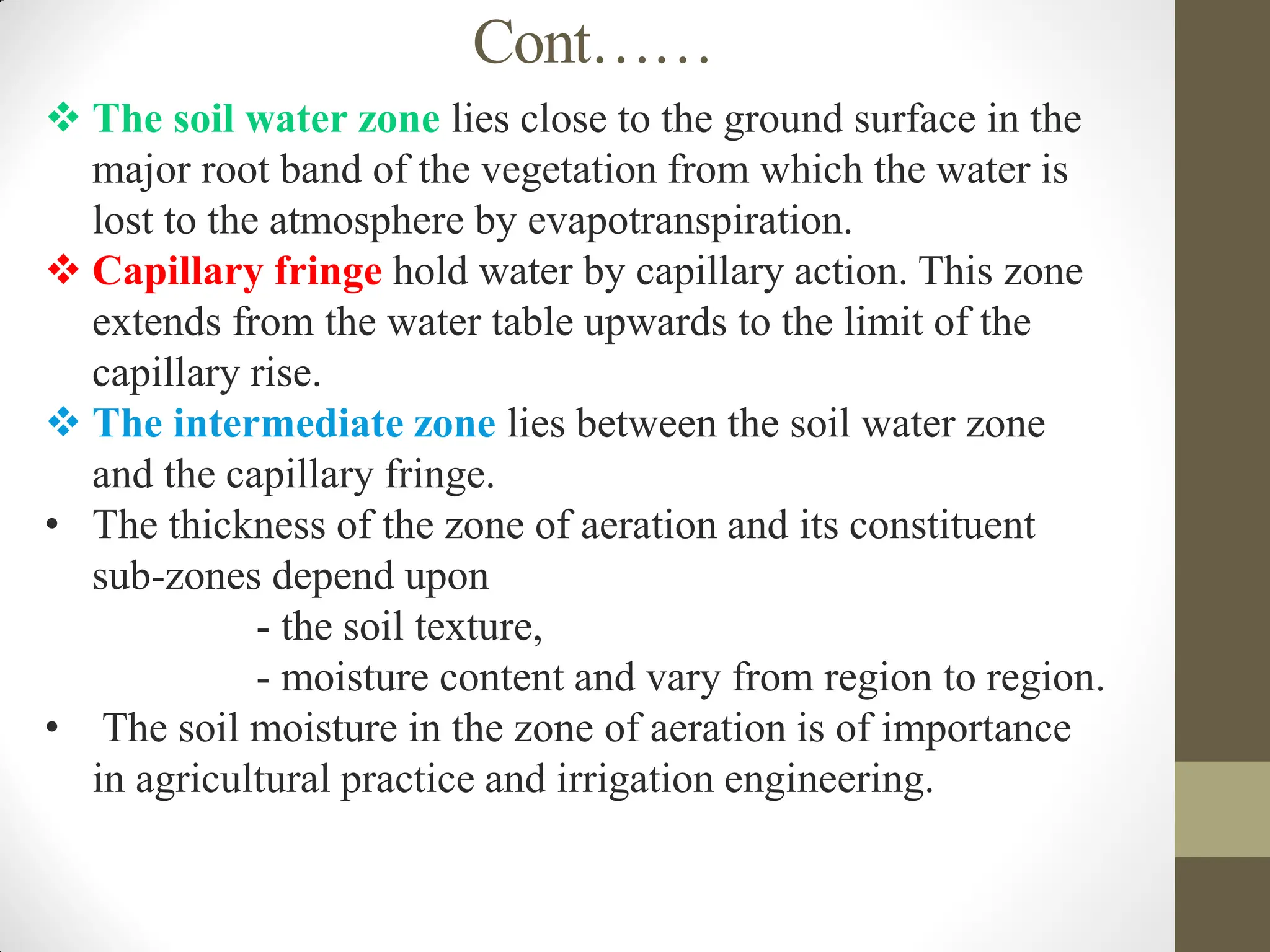 Cont……
 The soil water zone lies close to the ground surface in the
major root band of the vegetation from which the water is
lost to the atmosphere by evapotranspiration.
 Capillary fringe hold water by capillary action. This zone
extends from the water table upwards to the limit of the
capillary rise.
 The intermediate zone lies between the soil water zone
and the capillary fringe.
• The thickness of the zone of aeration and its constituent
sub-zones depend upon
- the soil texture,
- moisture content and vary from region to region.
• The soil moisture in the zone of aeration is of importance
in agricultural practice and irrigation engineering.
 
