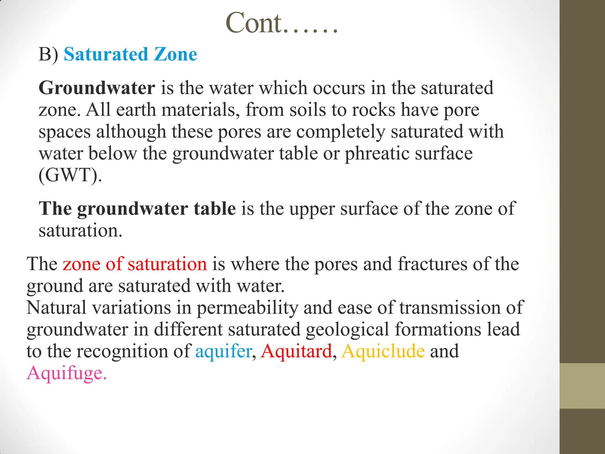 Cont……
 B) Saturated Zone
 Groundwater is the water which occurs in the saturated
zone. All earth materials, from soils to rocks have pore
spaces although these pores are completely saturated with
water below the groundwater table or phreatic surface
(GWT).
 The groundwater table is the upper surface of the zone of
saturation.
The zone of saturation is where the pores and fractures of the
ground are saturated with water.
Natural variations in permeability and ease of transmission of
groundwater in different saturated geological formations lead
to the recognition of aquifer, Aquitard, Aquiclude and
Aquifuge.
 
