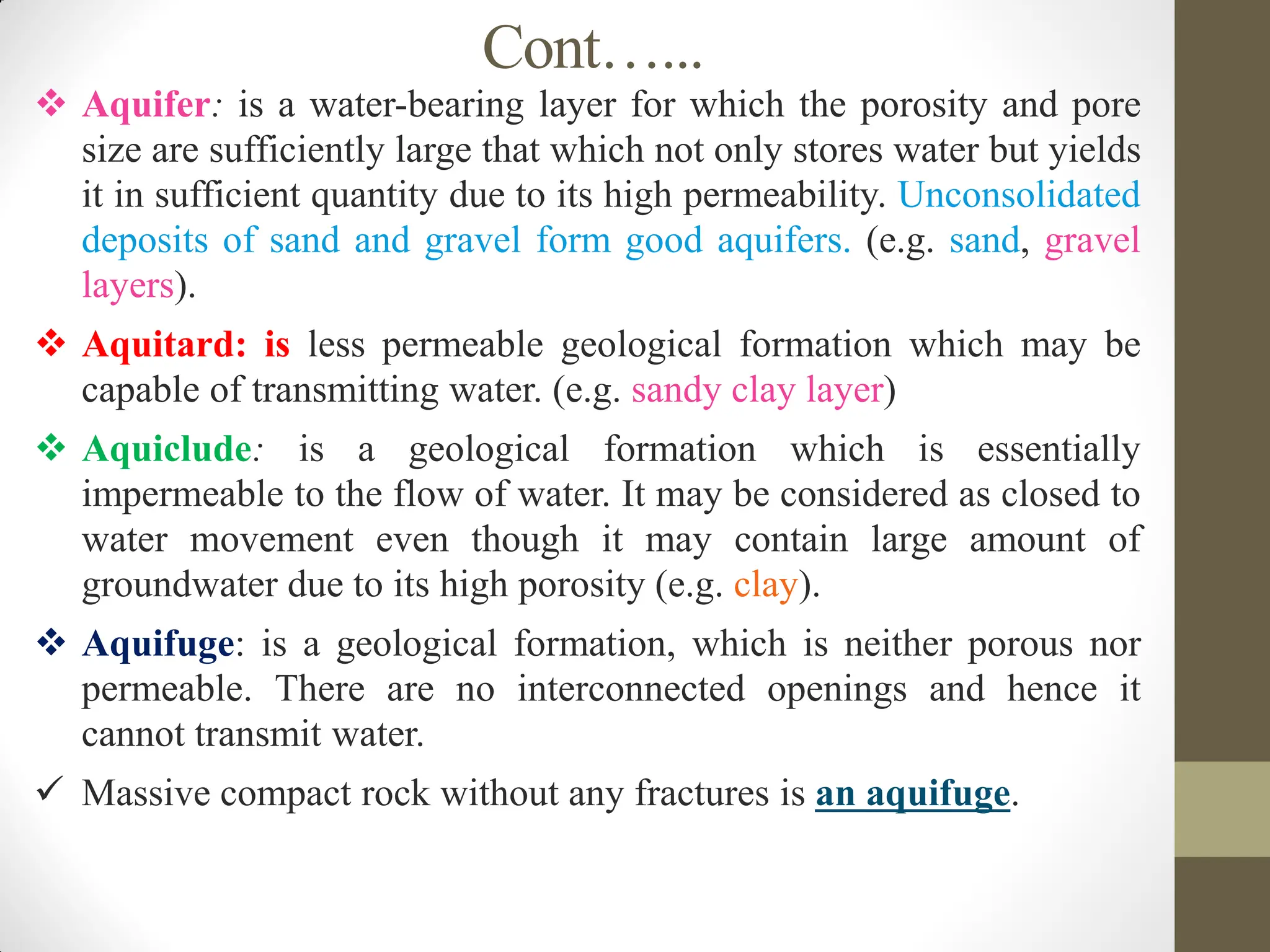 Cont…...
 Aquifer: is a water-bearing layer for which the porosity and pore
size are sufficiently large that which not only stores water but yields
it in sufficient quantity due to its high permeability. Unconsolidated
deposits of sand and gravel form good aquifers. (e.g. sand, gravel
layers).
 Aquitard: is less permeable geological formation which may be
capable of transmitting water. (e.g. sandy clay layer)
 Aquiclude: is a geological formation which is essentially
impermeable to the flow of water. It may be considered as closed to
water movement even though it may contain large amount of
groundwater due to its high porosity (e.g. clay).
 Aquifuge: is a geological formation, which is neither porous nor
permeable. There are no interconnected openings and hence it
cannot transmit water.
 Massive compact rock without any fractures is an aquifuge.
 