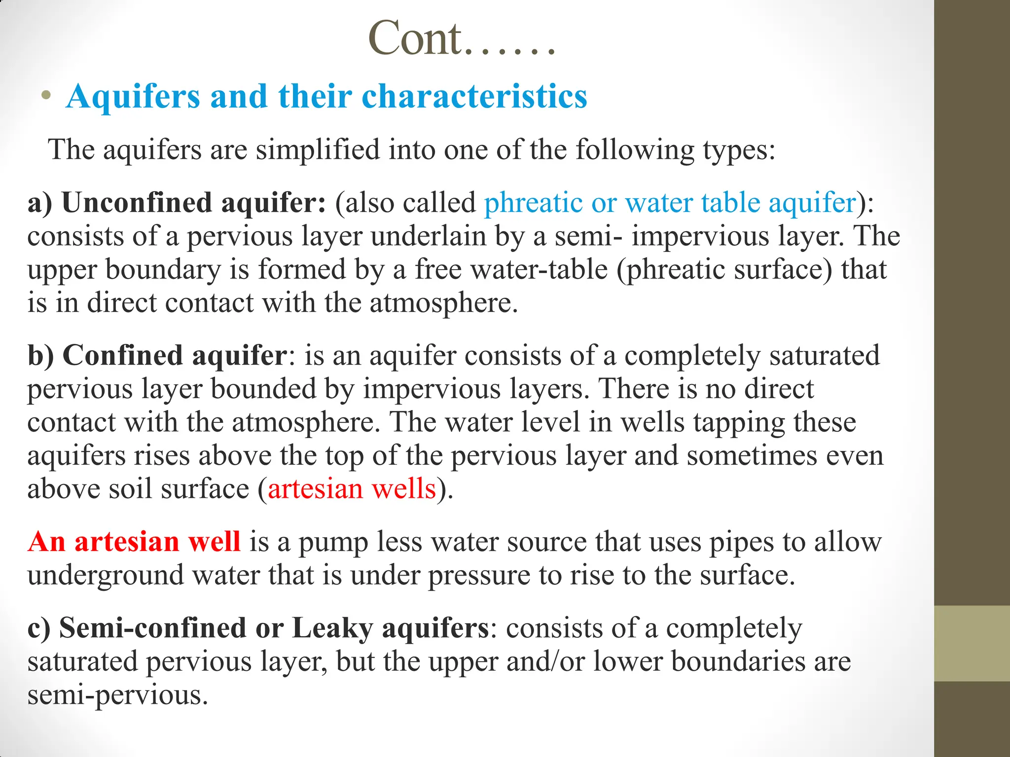 Cont……
• Aquifers and their characteristics
 The aquifers are simplified into one of the following types:
a) Unconfined aquifer: (also called phreatic or water table aquifer):
consists of a pervious layer underlain by a semi- impervious layer. The
upper boundary is formed by a free water-table (phreatic surface) that
is in direct contact with the atmosphere.
b) Confined aquifer: is an aquifer consists of a completely saturated
pervious layer bounded by impervious layers. There is no direct
contact with the atmosphere. The water level in wells tapping these
aquifers rises above the top of the pervious layer and sometimes even
above soil surface (artesian wells).
An artesian well is a pump less water source that uses pipes to allow
underground water that is under pressure to rise to the surface.
c) Semi-confined or Leaky aquifers: consists of a completely
saturated pervious layer, but the upper and/or lower boundaries are
semi-pervious.
 